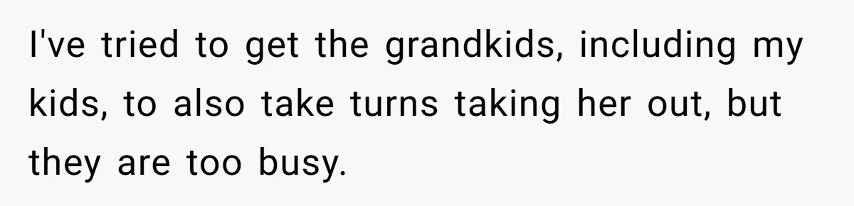 I've tried to get the grandkids, including my kids, to also take turns taking her out, but they are too busy.