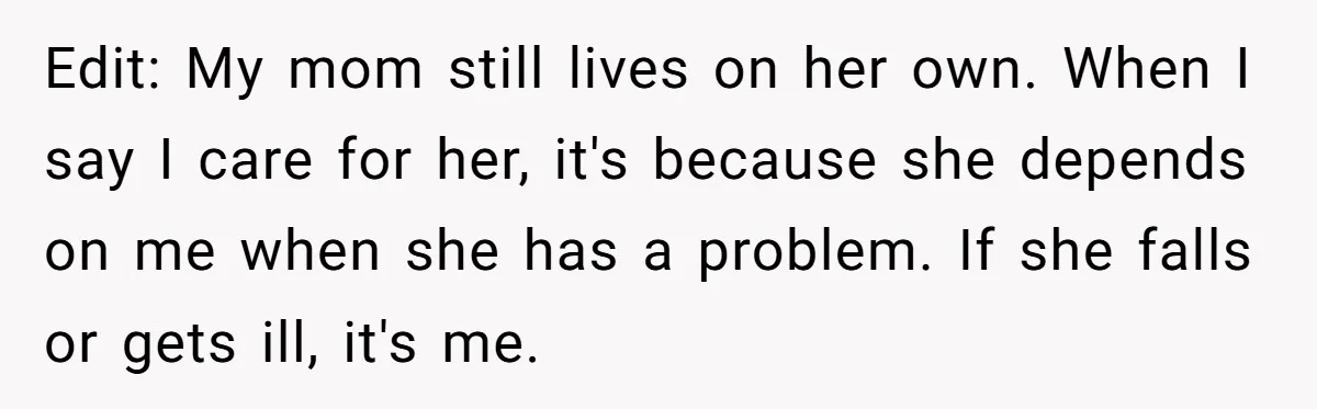 Edit: My mom still lives on her own. When I say I care for her, it's because she depends on me when she has a problem. If she falls or...
