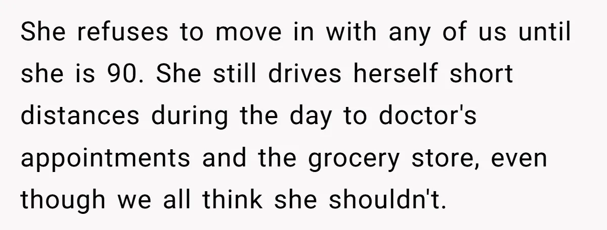 She refuses to move in with any of us until she is 90. She still drives herself short distances during the day to doctor's appointments and the grocery store, even...