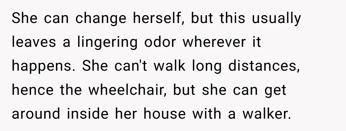 She can change herself, but this usually leaves a lingering odor wherever it happens. She can't walk long distances, hence the wheelchair, but she can get around inside her house...