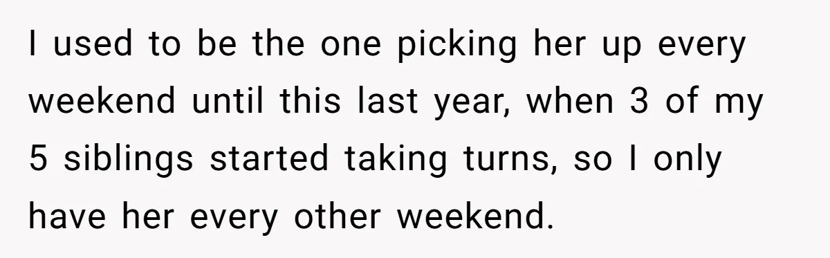 I used to be the one picking her up every weekend until this last year, when 3 of my 5 siblings started taking turns, so I only have her every...