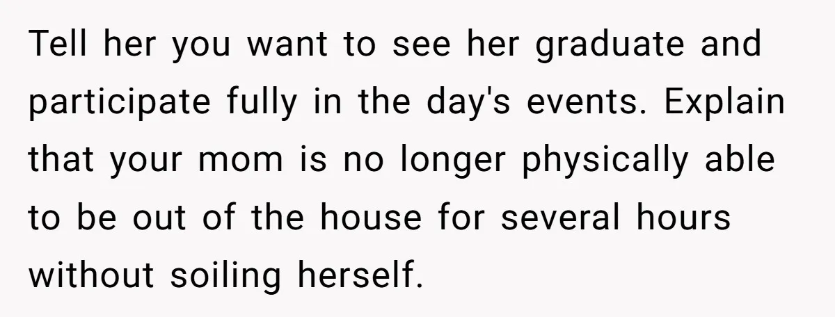 Tell her you want to see her graduate and participate fully in the day's events. Explain that your mom is no longer physically able to be out of the house...