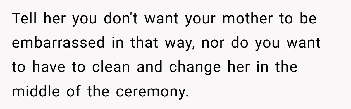 Tell her you don't want your mother to be embarrassed in that way, nor do you want to have to clean and change her in the middle of the ceremony.