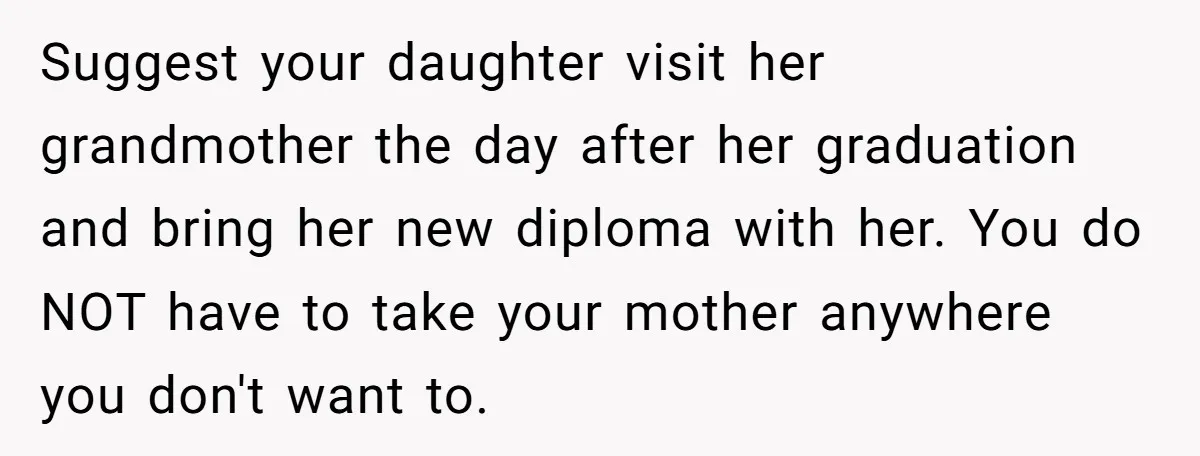 Suggest your daughter visit her grandmother the day after her graduation and bring her new diploma with her. You do NOT have to take your mother anywhere you don't want...