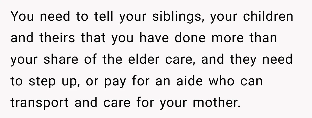 You need to tell your siblings, your children and theirs that you have done more than your share of the elder care, and they need to step up, or pay...