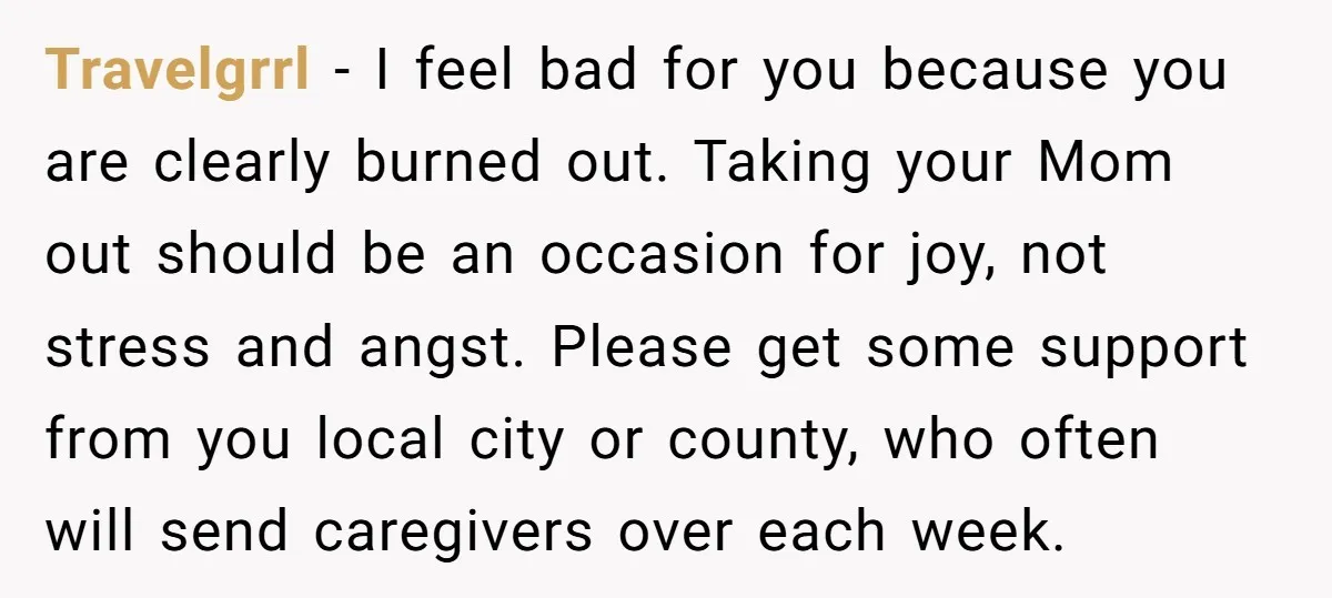 Travelgrrl − I feel bad for you because you are clearly burned out. Taking your Mom out should be an occasion for joy, not stress and angst. Please get some...