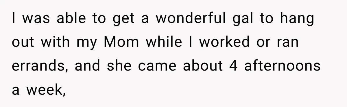 I was able to get a wonderful gal to hang out with my Mom while I worked or ran errands, and she came about 4 afternoons a week,