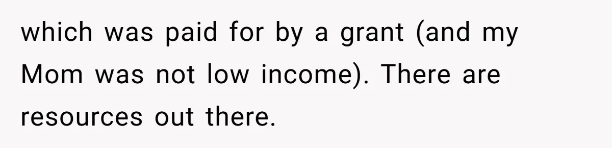 which was paid for by a grant (and my Mom was not low income). There are resources out there.