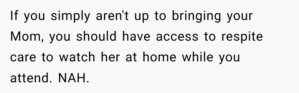 If you simply aren't up to bringing your Mom, you should have access to respite care to watch her at home while you attend. NAH.
