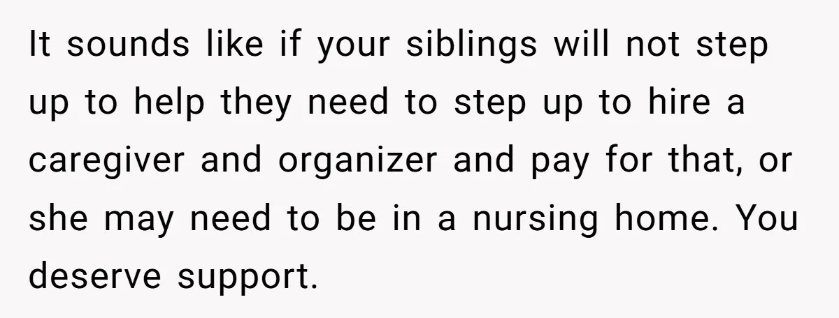 It sounds like if your siblings will not step up to help they need to step up to hire a caregiver and organizer and pay for that, or she may...
