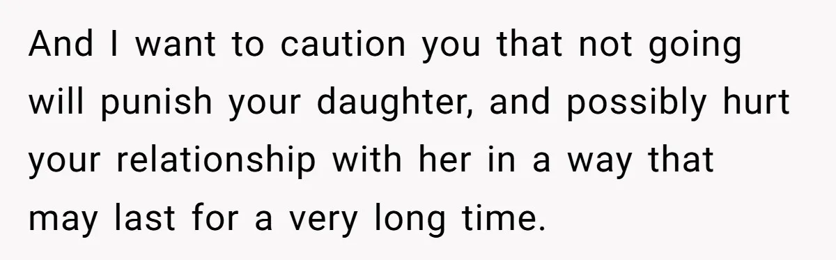 And I want to caution you that not going will punish your daughter, and possibly hurt your relationship with her in a way that may last for a very long...