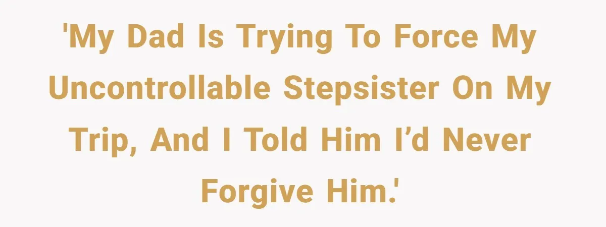 'My dad is trying to force my uncontrollable stepsister on my trip, and I told him I’d never forgive him.'