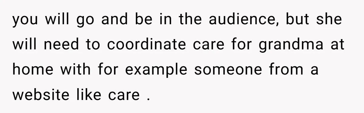 you will go and be in the audience, but she will need to coordinate care for grandma at home with for example someone from a website like care .