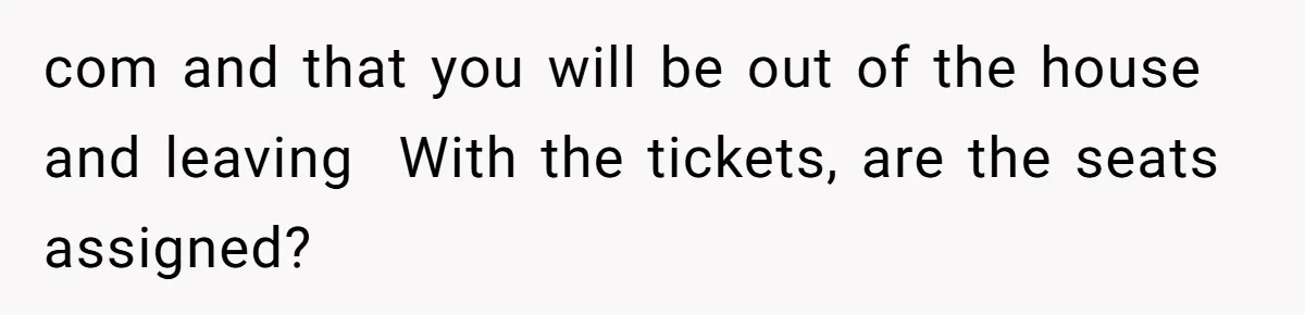 com and that you will be out of the house and leaving  With the tickets, are the seats assigned?