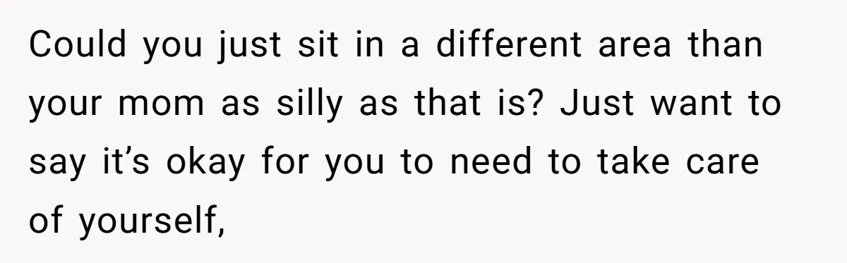 Could you just sit in a different area than your mom as silly as that is? Just want to say it’s okay for you to need to take care of...