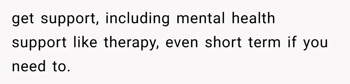 get support, including mental health support like therapy, even short term if you need to.