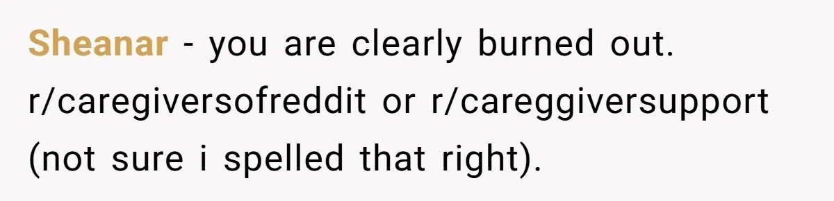 Sheanar − you are clearly burned out. r/caregiversofreddit or r/careggiversupport (not sure i spelled that right).