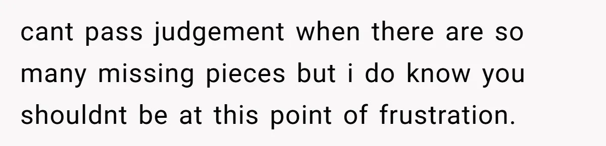 cant pass judgement when there are so many missing pieces but i do know you shouldnt be at this point of frustration.