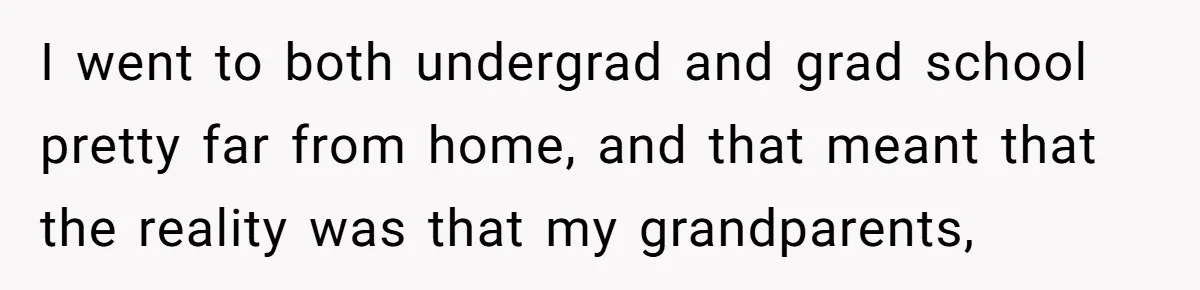 I went to both undergrad and grad school pretty far from home, and that meant that the reality was that my grandparents,