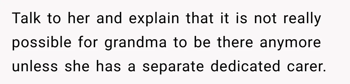 Talk to her and explain that it is not really possible for grandma to be there anymore unless she has a separate dedicated carer.