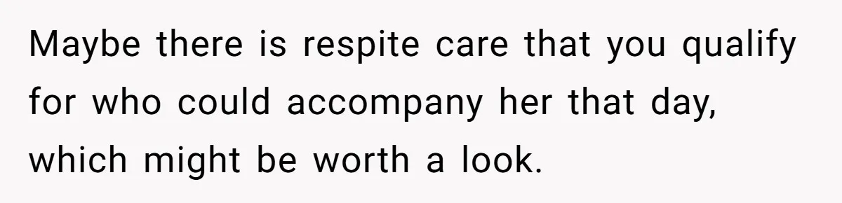 Maybe there is respite care that you qualify for who could accompany her that day, which might be worth a look.