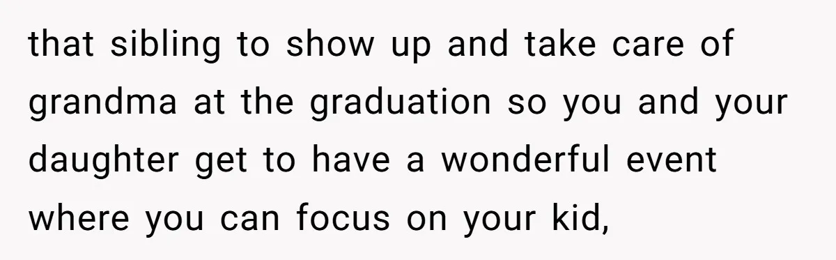 that sibling to show up and take care of grandma at the graduation so you and your daughter get to have a wonderful event where you can focus on your...