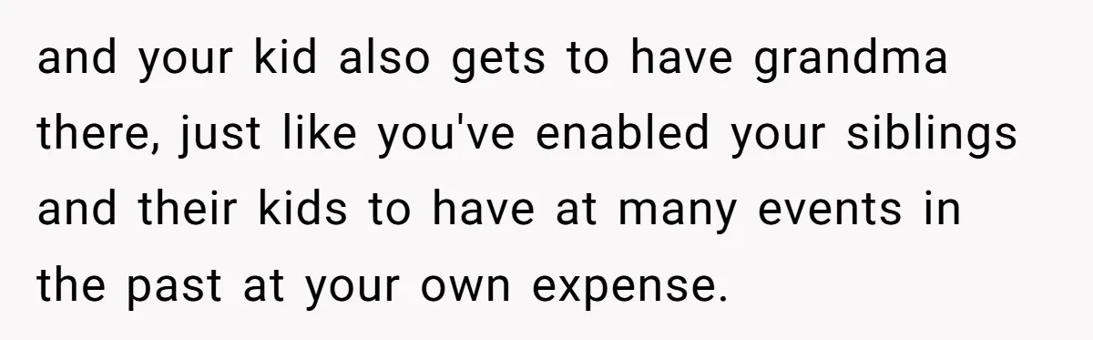 and your kid also gets to have grandma there, just like you've enabled your siblings and their kids to have at many events in the past at your own expense.