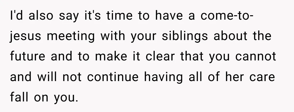 I'd also say it's time to have a come-to-jesus meeting with your siblings about the future and to make it clear that you cannot and will not continue having all...