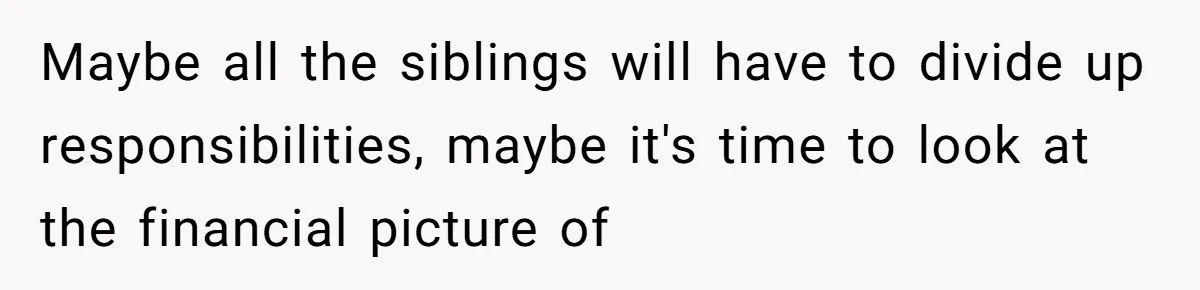 Maybe all the siblings will have to divide up responsibilities, maybe it's time to look at the financial picture of