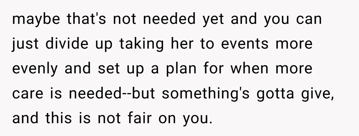 maybe that's not needed yet and you can just divide up taking her to events more evenly and set up a plan for when more care is needed--but something's gotta...