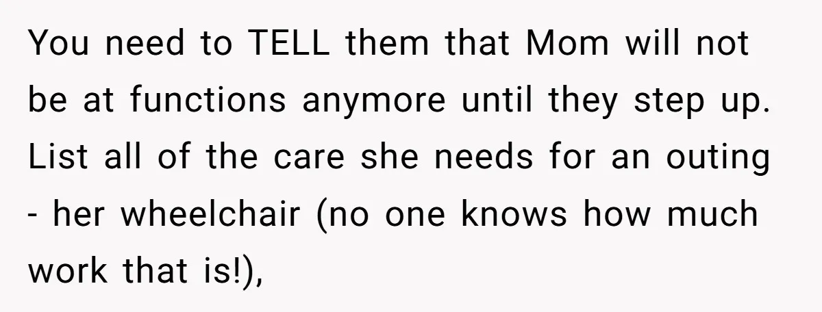 You need to TELL them that Mom will not be at functions anymore until they step up. List all of the care she needs for an outing - her wheelchair...