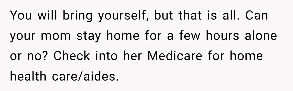 You will bring yourself, but that is all. Can your mom stay home for a few hours alone or no? Check into her Medicare for home health care/aides.