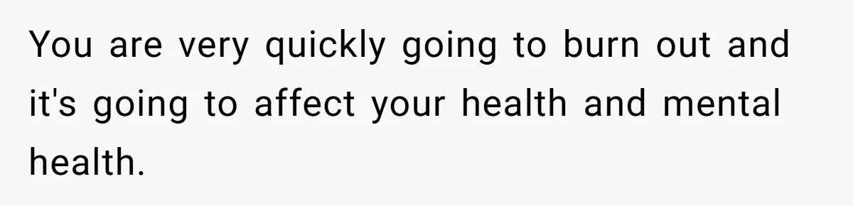 You are very quickly going to burn out and it's going to affect your health and mental health.