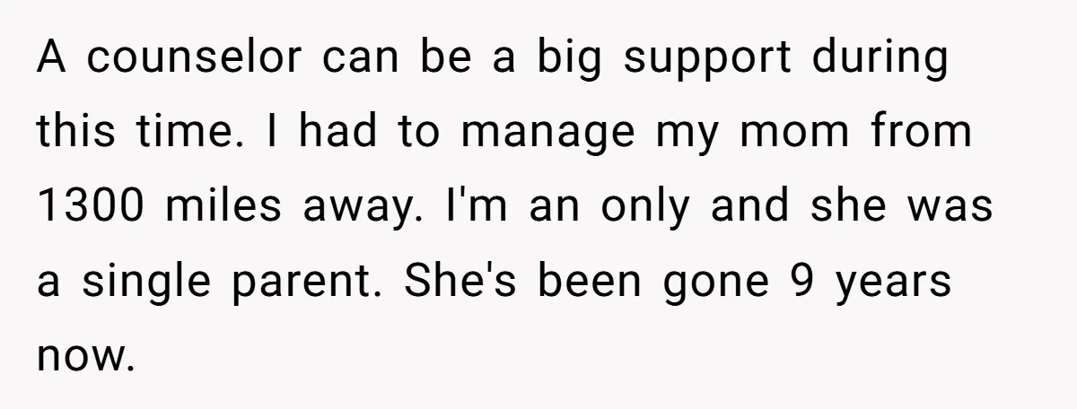 A counselor can be a big support during this time. I had to manage my mom from 1300 miles away. I'm an only and she was a single parent. She's...