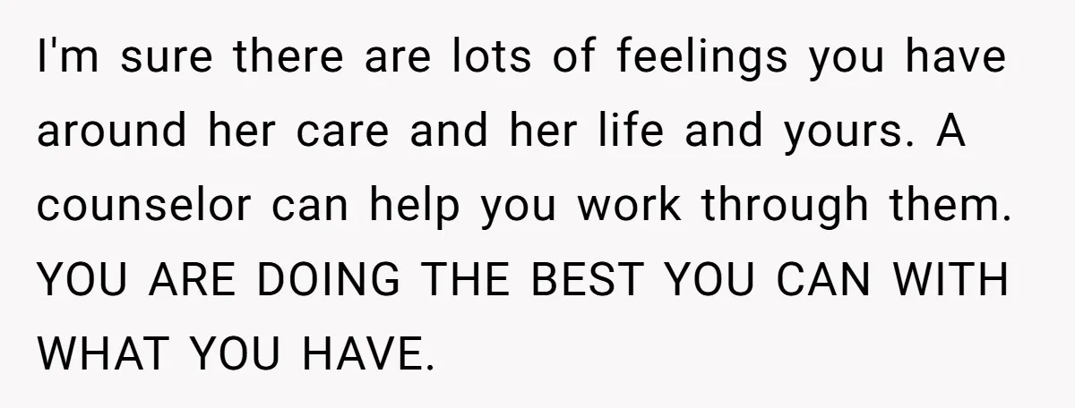 I'm sure there are lots of feelings you have around her care and her life and yours. A counselor can help you work through them. YOU ARE DOING THE BEST...