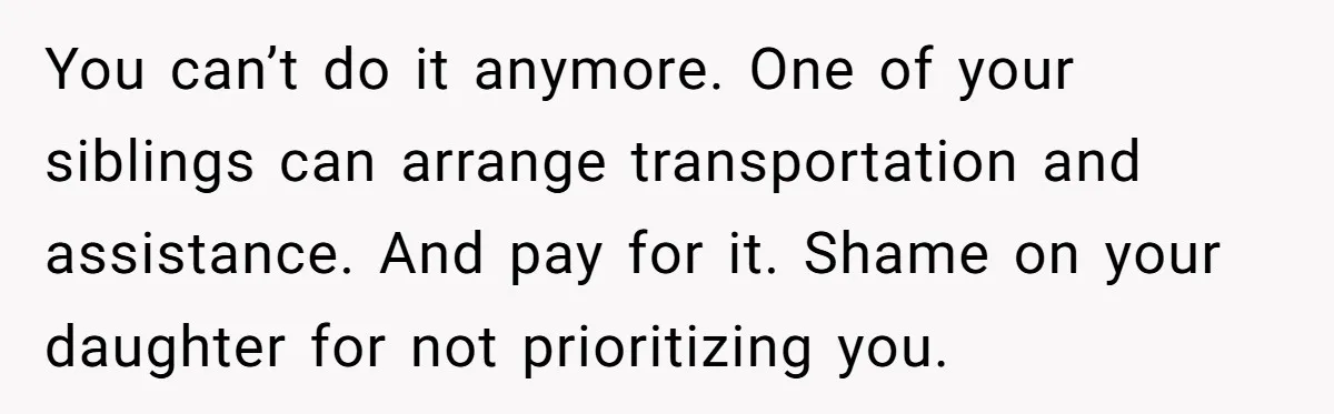 You can’t do it anymore. One of your siblings can arrange transportation and assistance. And pay for it. Shame on your daughter for not prioritizing you.