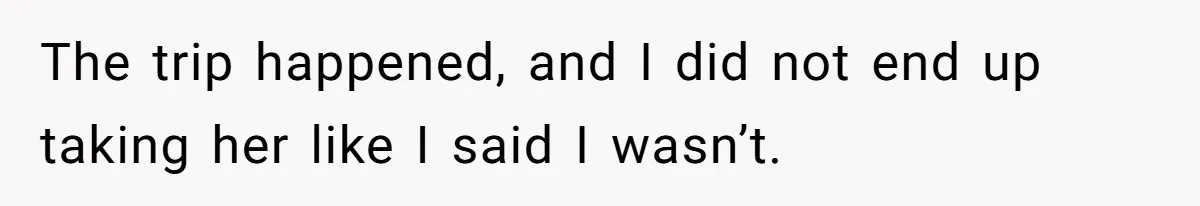The trip happened, and I did not end up taking her like I said I wasn’t.