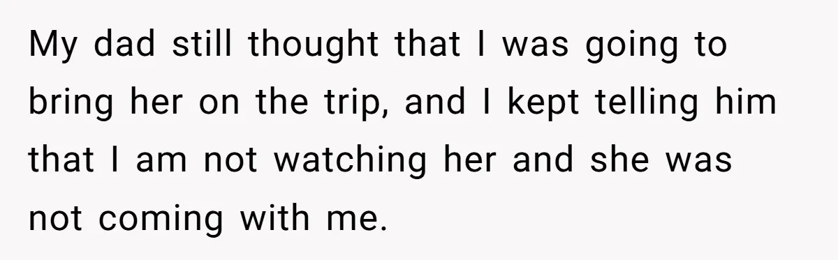 My dad still thought that I was going to bring her on the trip, and I kept telling him that I am not watching her and she was not coming...