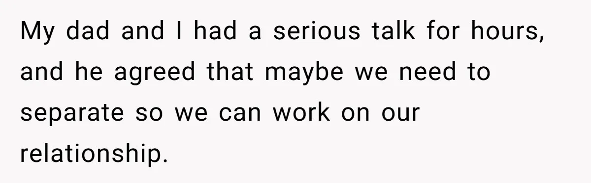 My dad and I had a serious talk for hours, and he agreed that maybe we need to separate so we can work on our relationship.
