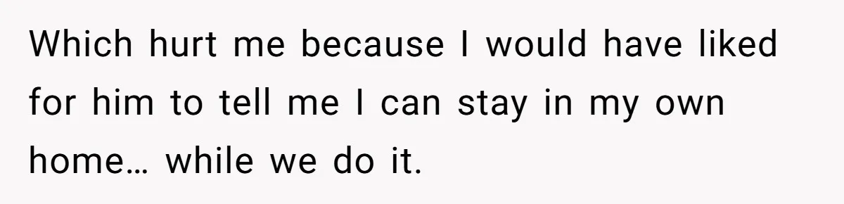 Which hurt me because I would have liked for him to tell me I can stay in my own home… while we do it.