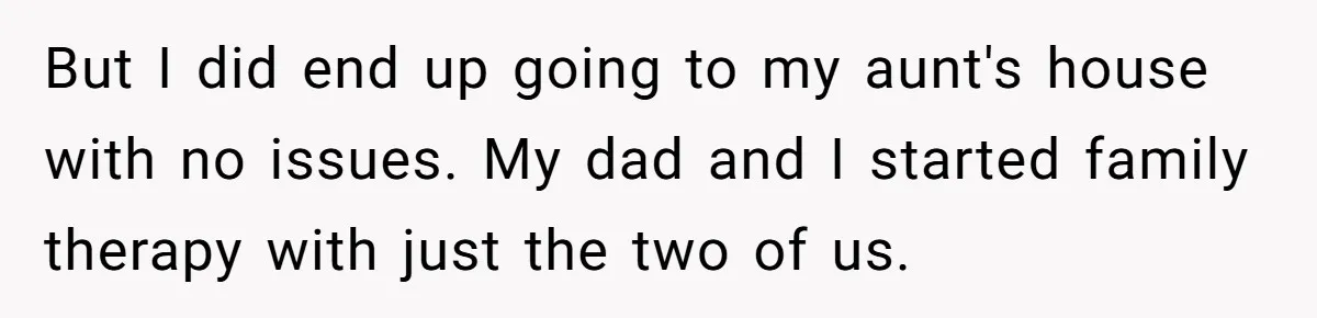 But I did end up going to my aunt's house with no issues. My dad and I started family therapy with just the two of us.