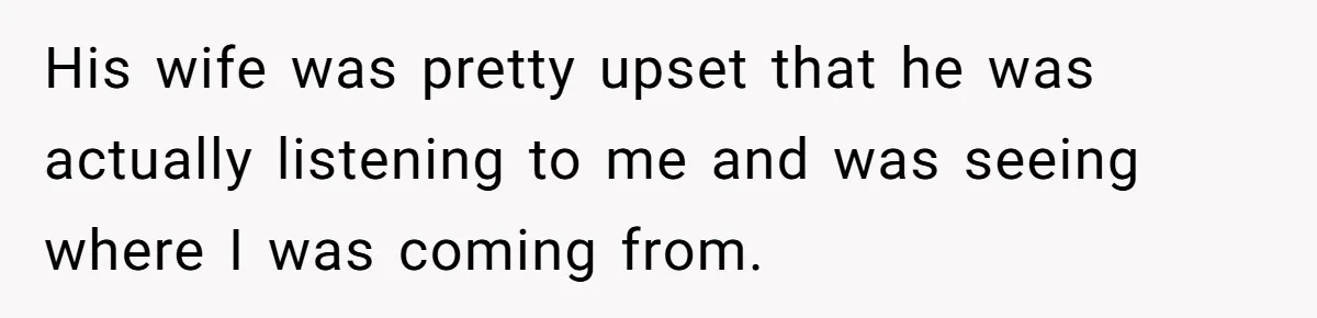 His wife was pretty upset that he was actually listening to me and was seeing where I was coming from.
