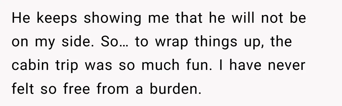 He keeps showing me that he will not be on my side. So… to wrap things up, the cabin trip was so much fun. I have never felt so free...