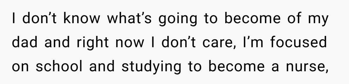 I don’t know what’s going to become of my dad and right now I don’t care, I’m focused on school and studying to become a nurse,