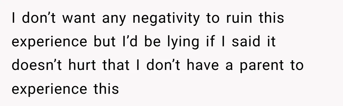 I don’t want any negativity to ruin this experience but I’d be lying if I said it doesn’t hurt that I don’t have a parent to experience this