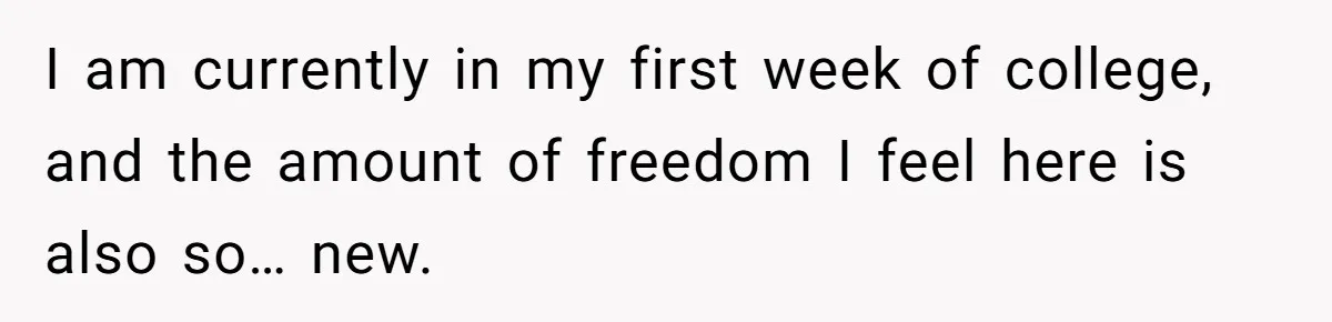 I am currently in my first week of college, and the amount of freedom I feel here is also so… new.