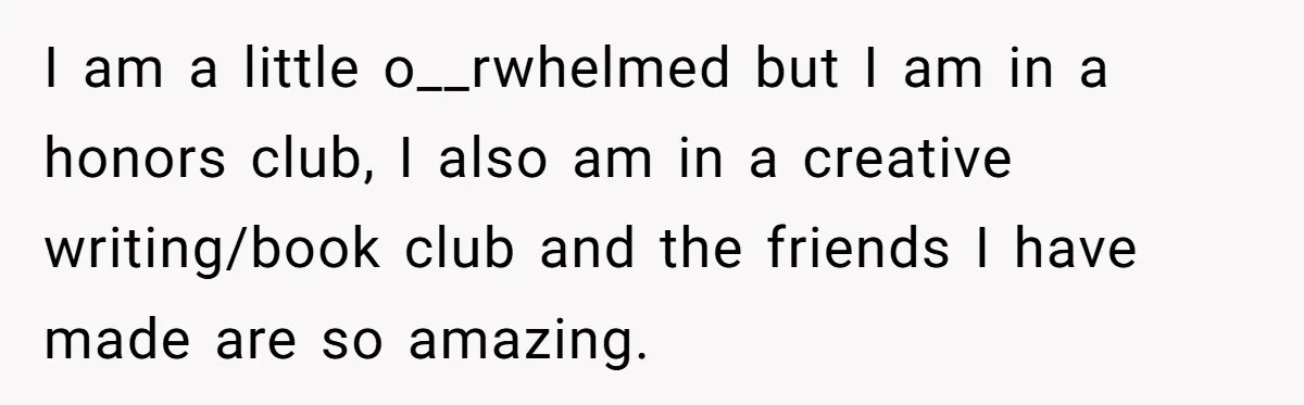 I am a little o__rwhelmed but I am in a honors club, I also am in a creative writing/book club and the friends I have made are so amazing.