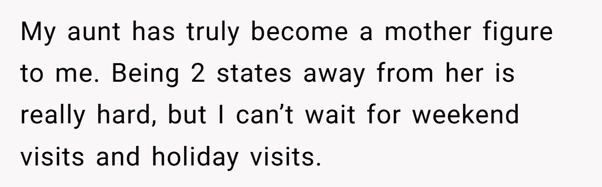My aunt has truly become a mother figure to me. Being 2 states away from her is really hard, but I can’t wait for weekend visits and holiday visits.