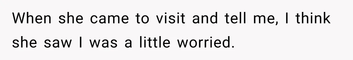 When she came to visit and tell me, I think she saw I was a little worried.