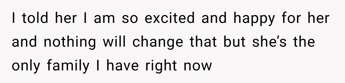 I told her I am so excited and happy for her and nothing will change that but she’s the only family I have right now
